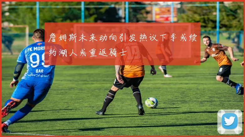 詹姆斯未来动向引发热议下季或续约湖人或重返骑士