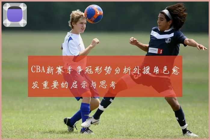 CBA新赛季争冠形势分析外援角色愈发重要的启示与思考