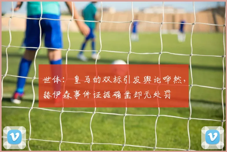 世体：皇马的双标引发舆论哗然，赫伊森事件证据确凿却无处罚