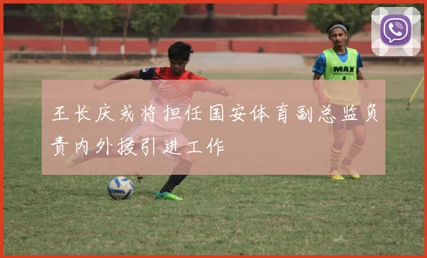 王长庆或将担任国安体育副总监负责内外援引进工作