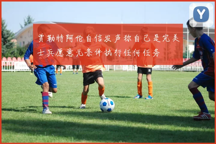 贾勒特阿伦自信发声称自己是完美士兵愿意无条件执行任何任务