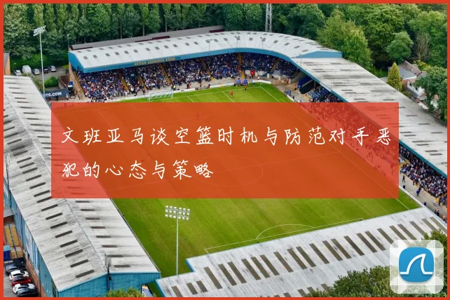 文班亚马谈空篮时机与防范对手恶犯的心态与策略