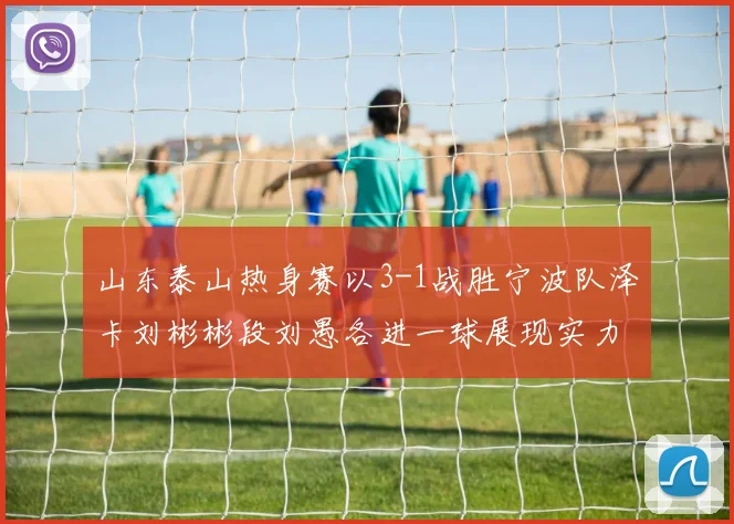 山东泰山热身赛以3-1战胜宁波队泽卡刘彬彬段刘愚各进一球展现实力
