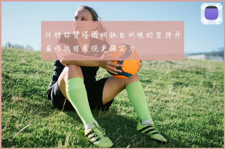 怀特称赞塔图姆独自训练的坚持并肩作战将展现更强实力