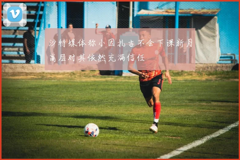 沙特媒体称小因扎吉不会下课新月高层对其依然充满信任