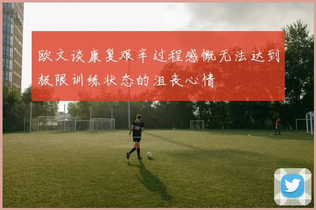 欧文谈康复艰辛过程感慨无法达到极限训练状态的沮丧心情