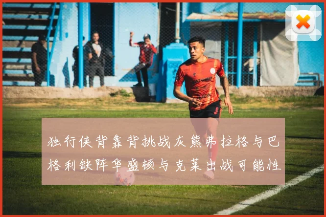 独行侠背靠背挑战灰熊弗拉格与巴格利缺阵华盛顿与克莱出战可能性微小