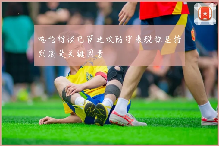 略伦特谈巴萨进攻防守表现称坚持到底是关键因素
