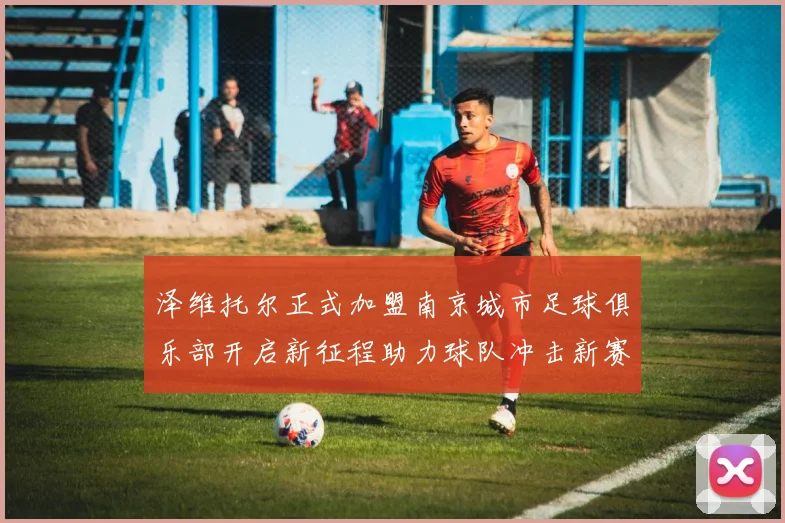 泽维托尔正式加盟南京城市足球俱乐部开启新征程助力球队冲击新赛季