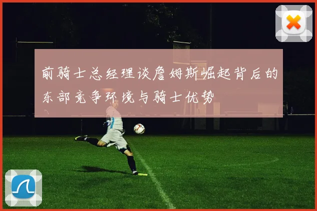 前骑士总经理谈詹姆斯崛起背后的东部竞争环境与骑士优势