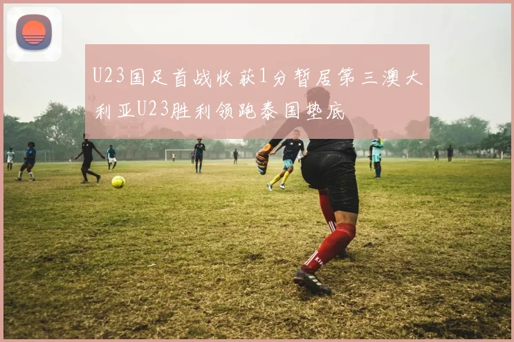 U23国足首战收获1分暂居第三澳大利亚U23胜利领跑泰国垫底