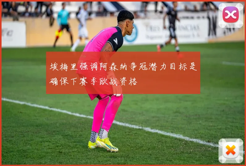 埃梅里强调阿森纳争冠潜力目标是确保下赛季欧战资格