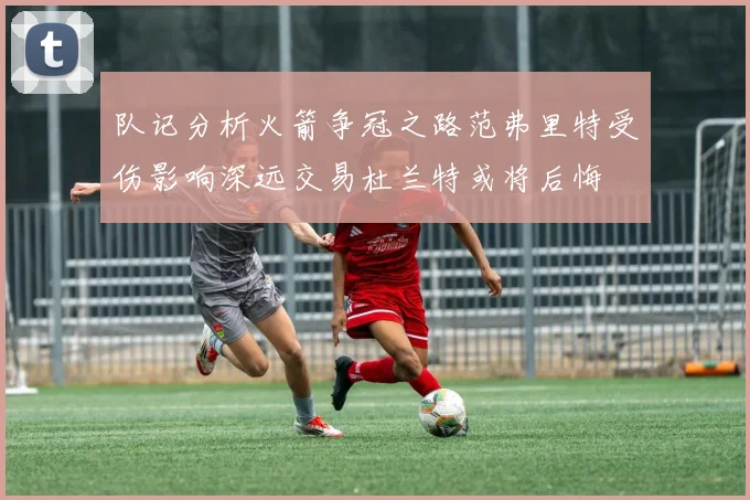 队记分析火箭争冠之路范弗里特受伤影响深远交易杜兰特或将后悔