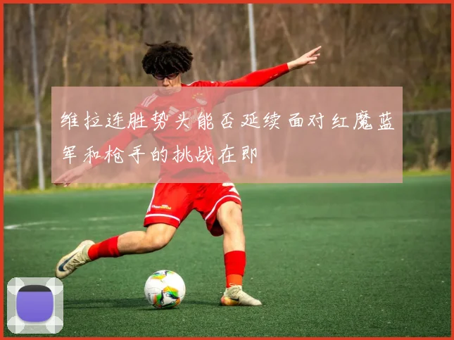 维拉连胜势头能否延续面对红魔蓝军和枪手的挑战在即