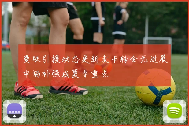 曼联引援动态更新麦卡转会无进展中场补强成夏季重点