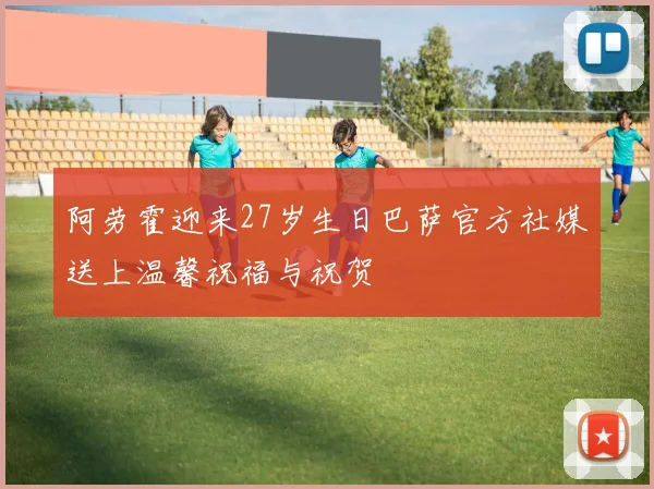阿劳霍迎来27岁生日巴萨官方社媒送上温馨祝福与祝贺