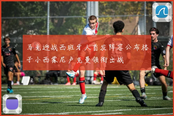 马竞迎战西班牙人首发阵容公布格子小西蒙尼卢克曼领衔出战