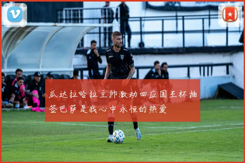 瓜达拉哈拉主帅激动回应国王杯抽签巴萨是我心中永恒的热爱