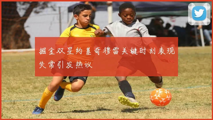 掘金双星约基奇穆雷关键时刻表现失常引发热议