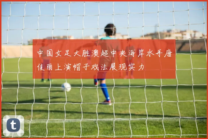 中国女足大胜澳超中央海岸水手唐佳丽上演帽子戏法展现实力