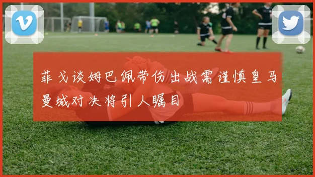 菲戈谈姆巴佩带伤出战需谨慎皇马曼城对决将引人瞩目